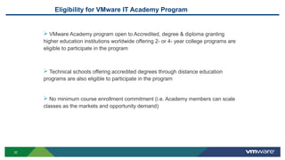 22
Eligibility for VMware IT Academy Program
 VMware Academy program open to Accredited, degree & diploma granting
higher education institutions worldwide offering 2- or 4- year college programs are
eligible to participate in the program
 Technical schools offering accredited degrees through distance education
programs are also eligible to participate in the program
 No minimum course enrollment commitment (i.e. Academy members can scale
classes as the markets and opportunity demand)
 