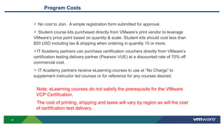 23
Program Costs
 No cost to Join. A simple registration form submitted for approval.
 Student course kits purchased directly from VMware’s print vendor to leverage
VMware’s price point based on quantity & scale. Student kits should cost less than
$50 USD including tax & shipping when ordering in quantity 10 or more.
IT Academy partners can purchase certification vouchers directly from VMware’s
certification testing delivery partner (Pearson VUE) at a discounted rate of 70% off
commercial cost.
 IT Academy partners receive eLearning courses to use at “No Charge” to
supplement instructor led courses or for reference for any courses desired.
Note: eLearning courses do not satisfy the prerequisite for the VMware
VCP Certification.
The cost of printing, shipping and taxes will vary by region as will the cost
of certification test delivery.
 