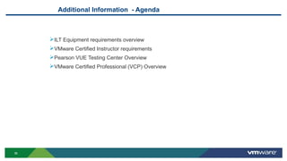 36
Additional Information - Agenda
ILT Equipment requirements overview
VMware Certified Instructor requirements
Pearson VUE Testing Center Overview
VMware Certified Professional (VCP) Overview
 