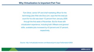 Why Virtualization Is Important Part Two
Tom Silver, senior VP and chief marketing officer for the
technology jobs Web site Dice.com, says that the total job
count for his site was down 12 percent from January 2008
through the first week of November. But for those with
virtualization experience, including both VMware and general
skills, available jobs increased by 43 percent and 37 percent,
respectively.
Source: http://virtualizationreview.com/features/print.aspx?editorialsid=2604
 
