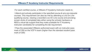 VMware IT Academy Instructor Requirements
For each certified course, a VMware IT Academy Instructor needs to:
• Attend and actively participate in the specified course & any pre-requisite
courses. This requirement can also be met by attending a Live On Line
qualifying course, viewing a recorded Live On Line course and providing
screen shots of completed labs either using the schools hardware or
NDG’s virtual lab support that they make available for IT Academy
instructor candidates for completing the lab requirement.
• Pass the associated VMware authorized exam with an instructor pass
mark of 350 on the VCP 4 exam (higher than the standard student pass
mark of 300)
43
 