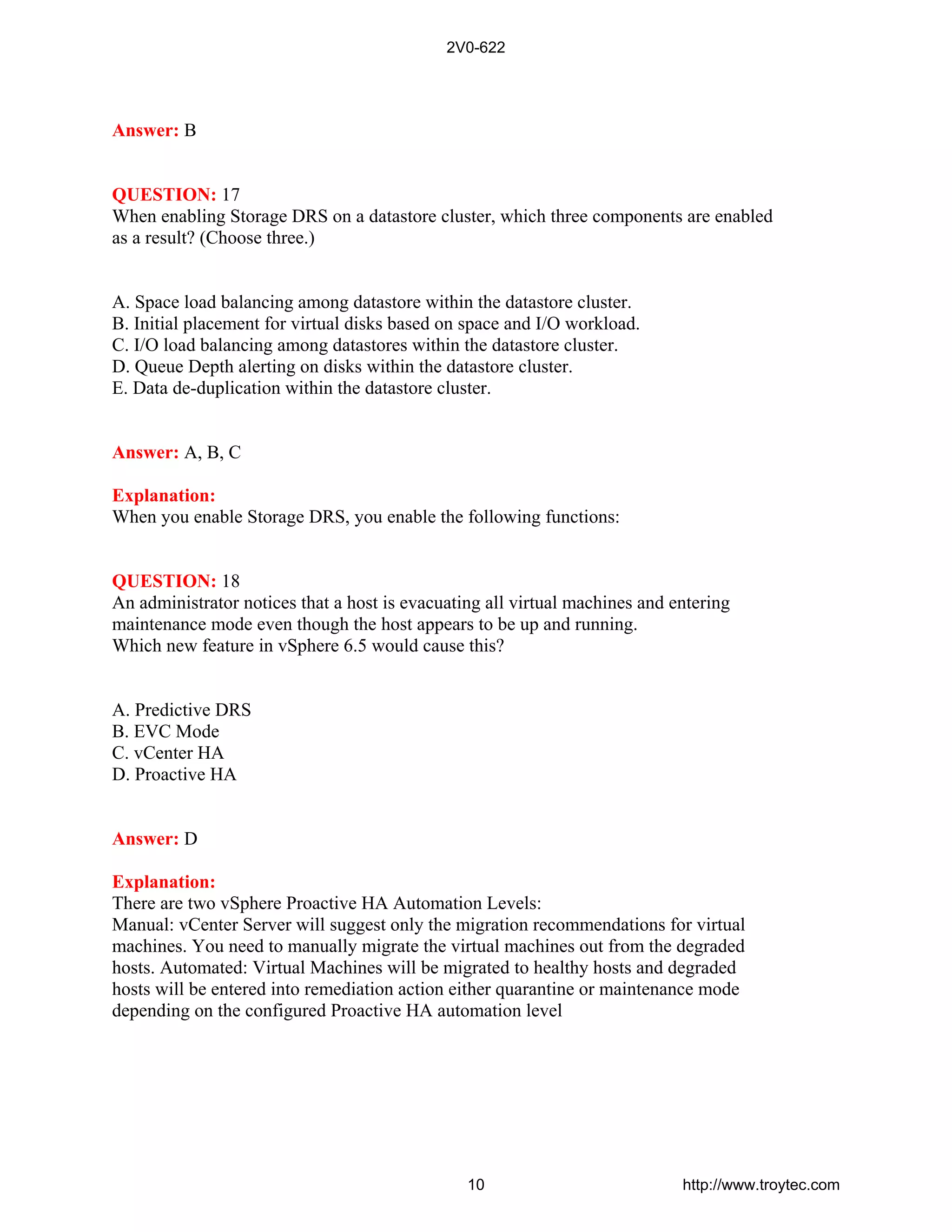 Answer: B
QUESTION: 17
When enabling Storage DRS on a datastore cluster, which three components are enabled
as a result? (Choose three.)
A. Space load balancing among datastore within the datastore cluster.
B. Initial placement for virtual disks based on space and I/O workload.
C. I/O load balancing among datastores within the datastore cluster.
D. Queue Depth alerting on disks within the datastore cluster.
E. Data de-duplication within the datastore cluster.
Answer: A, B, C
Explanation:
When you enable Storage DRS, you enable the following functions:
QUESTION: 18
An administrator notices that a host is evacuating all virtual machines and entering
maintenance mode even though the host appears to be up and running.
Which new feature in vSphere 6.5 would cause this?
A. Predictive DRS
B. EVC Mode
C. vCenter HA
D. Proactive HA
Answer: D
Explanation:
There are two vSphere Proactive HA Automation Levels:
Manual: vCenter Server will suggest only the migration recommendations for virtual
machines. You need to manually migrate the virtual machines out from the degraded
hosts. Automated: Virtual Machines will be migrated to healthy hosts and degraded
hosts will be entered into remediation action either quarantine or maintenance mode
depending on the configured Proactive HA automation level
2V0-622
10 http://www.troytec.com
 