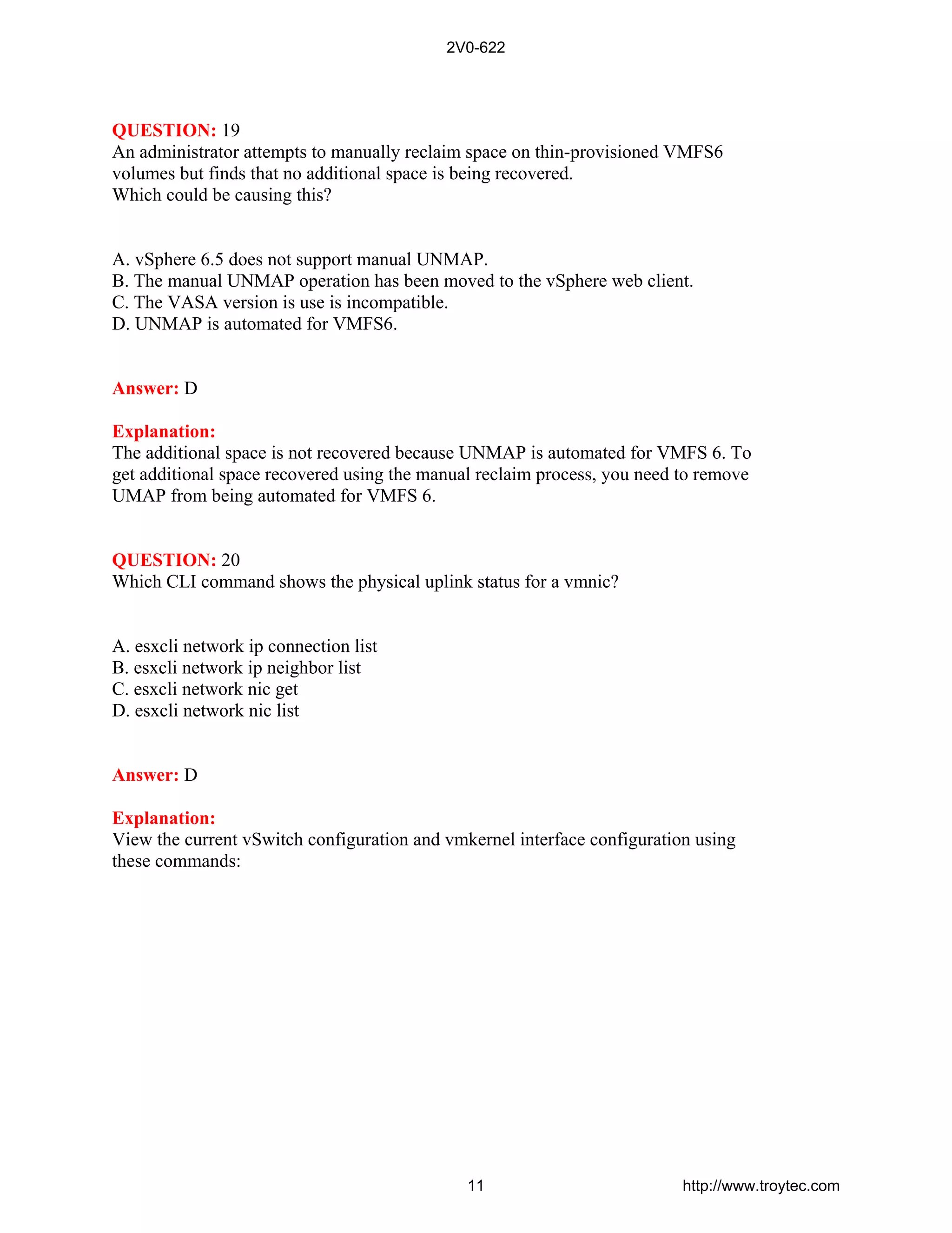 QUESTION: 19
An administrator attempts to manually reclaim space on thin-provisioned VMFS6
volumes but finds that no additional space is being recovered.
Which could be causing this?
A. vSphere 6.5 does not support manual UNMAP.
B. The manual UNMAP operation has been moved to the vSphere web client.
C. The VASA version is use is incompatible.
D. UNMAP is automated for VMFS6.
Answer: D
Explanation:
The additional space is not recovered because UNMAP is automated for VMFS 6. To
get additional space recovered using the manual reclaim process, you need to remove
UMAP from being automated for VMFS 6.
QUESTION: 20
Which CLI command shows the physical uplink status for a vmnic?
A. esxcli network ip connection list
B. esxcli network ip neighbor list
C. esxcli network nic get
D. esxcli network nic list
Answer: D
Explanation:
View the current vSwitch configuration and vmkernel interface configuration using
these commands:
2V0-622
11 http://www.troytec.com
 