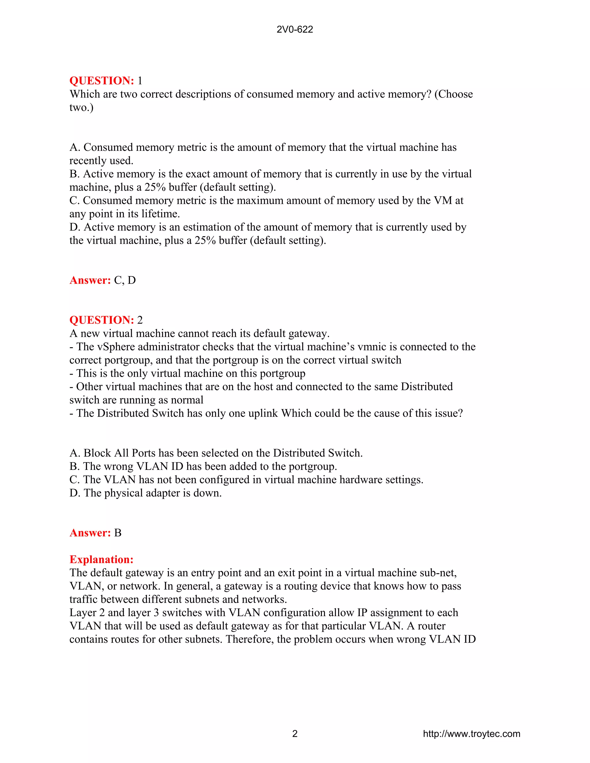 QUESTION: 1
Which are two correct descriptions of consumed memory and active memory? (Choose
two.)
A. Consumed memory metric is the amount of memory that the virtual machine has
recently used.
B. Active memory is the exact amount of memory that is currently in use by the virtual
machine, plus a 25% buffer (default setting).
C. Consumed memory metric is the maximum amount of memory used by the VM at
any point in its lifetime.
D. Active memory is an estimation of the amount of memory that is currently used by
the virtual machine, plus a 25% buffer (default setting).
Answer: C, D
QUESTION: 2
A new virtual machine cannot reach its default gateway.
- The vSphere administrator checks that the virtual machine’s vmnic is connected to the
correct portgroup, and that the portgroup is on the correct virtual switch
- This is the only virtual machine on this portgroup
- Other virtual machines that are on the host and connected to the same Distributed
switch are running as normal
- The Distributed Switch has only one uplink Which could be the cause of this issue?
A. Block All Ports has been selected on the Distributed Switch.
B. The wrong VLAN ID has been added to the portgroup.
C. The VLAN has not been configured in virtual machine hardware settings.
D. The physical adapter is down.
Answer: B
Explanation:
The default gateway is an entry point and an exit point in a virtual machine sub-net,
VLAN, or network. In general, a gateway is a routing device that knows how to pass
traffic between different subnets and networks.
Layer 2 and layer 3 switches with VLAN configuration allow IP assignment to each
VLAN that will be used as default gateway as for that particular VLAN. A router
contains routes for other subnets. Therefore, the problem occurs when wrong VLAN ID
2V0-622
2 http://www.troytec.com
 