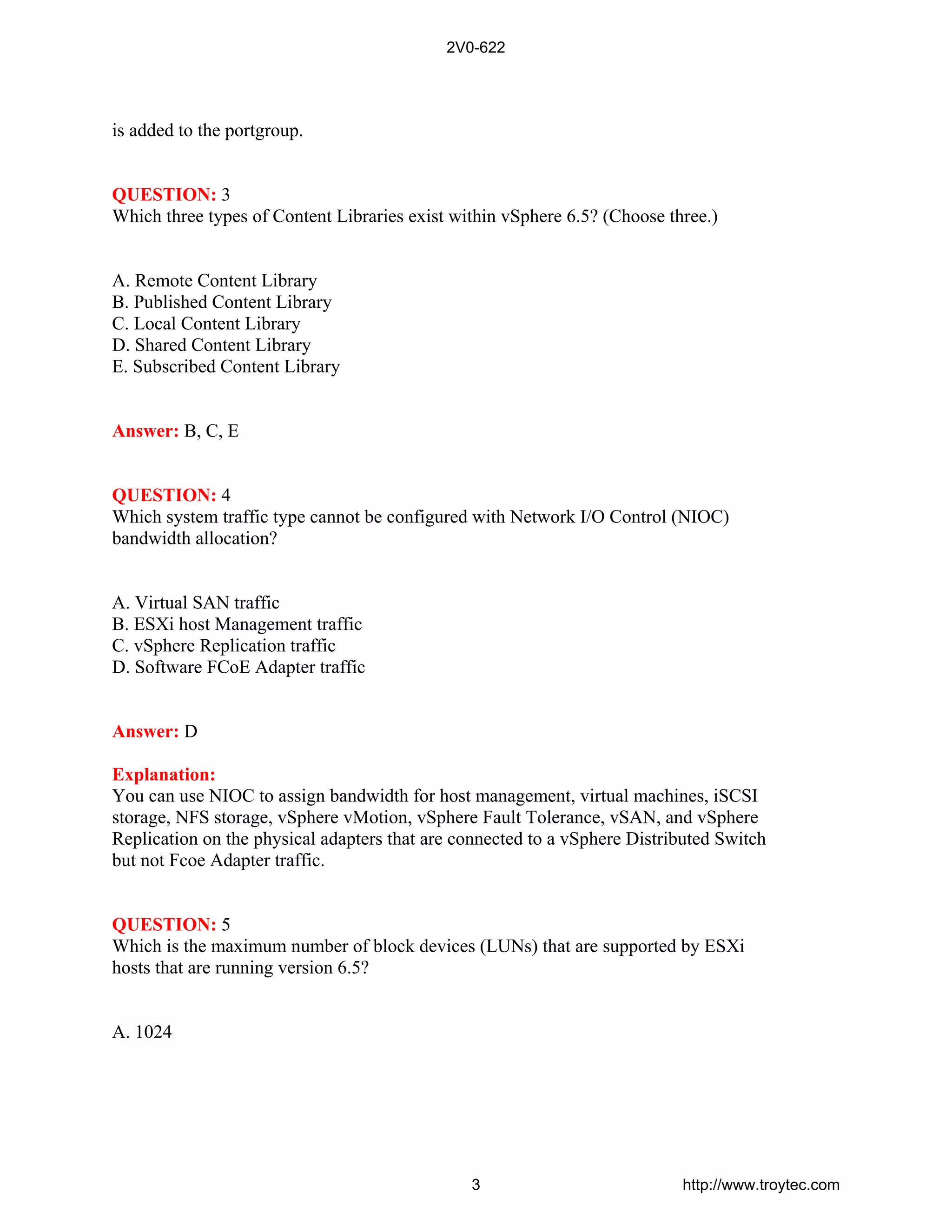 is added to the portgroup.
QUESTION: 3
Which three types of Content Libraries exist within vSphere 6.5? (Choose three.)
A. Remote Content Library
B. Published Content Library
C. Local Content Library
D. Shared Content Library
E. Subscribed Content Library
Answer: B, C, E
QUESTION: 4
Which system traffic type cannot be configured with Network I/O Control (NIOC)
bandwidth allocation?
A. Virtual SAN traffic
B. ESXi host Management traffic
C. vSphere Replication traffic
D. Software FCoE Adapter traffic
Answer: D
Explanation:
You can use NIOC to assign bandwidth for host management, virtual machines, iSCSI
storage, NFS storage, vSphere vMotion, vSphere Fault Tolerance, vSAN, and vSphere
Replication on the physical adapters that are connected to a vSphere Distributed Switch
but not Fcoe Adapter traffic.
QUESTION: 5
Which is the maximum number of block devices (LUNs) that are supported by ESXi
hosts that are running version 6.5?
A. 1024
2V0-622
3 http://www.troytec.com
 