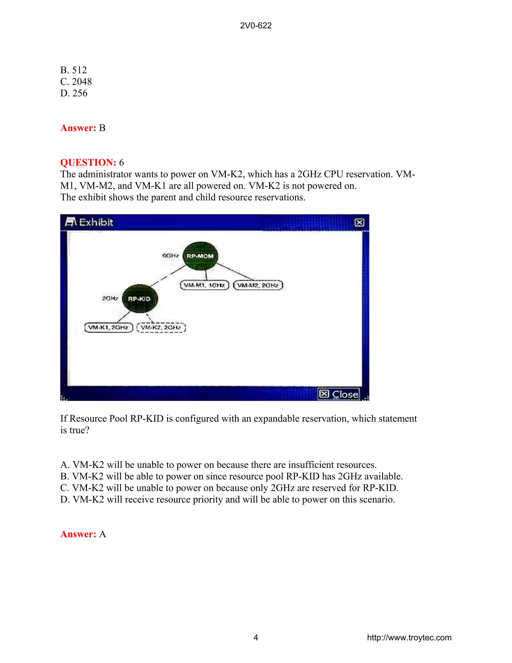 B. 512
C. 2048
D. 256
Answer: B
QUESTION: 6
The administrator wants to power on VM-K2, which has a 2GHz CPU reservation. VM-
M1, VM-M2, and VM-K1 are all powered on. VM-K2 is not powered on.
The exhibit shows the parent and child resource reservations.
If Resource Pool RP-KID is configured with an expandable reservation, which statement
is true?
A. VM-K2 will be unable to power on because there are insufficient resources.
B. VM-K2 will be able to power on since resource pool RP-KID has 2GHz available.
C. VM-K2 will be unable to power on because only 2GHz are reserved for RP-KID.
D. VM-K2 will receive resource priority and will be able to power on this scenario.
Answer: A
2V0-622
4 http://www.troytec.com
 