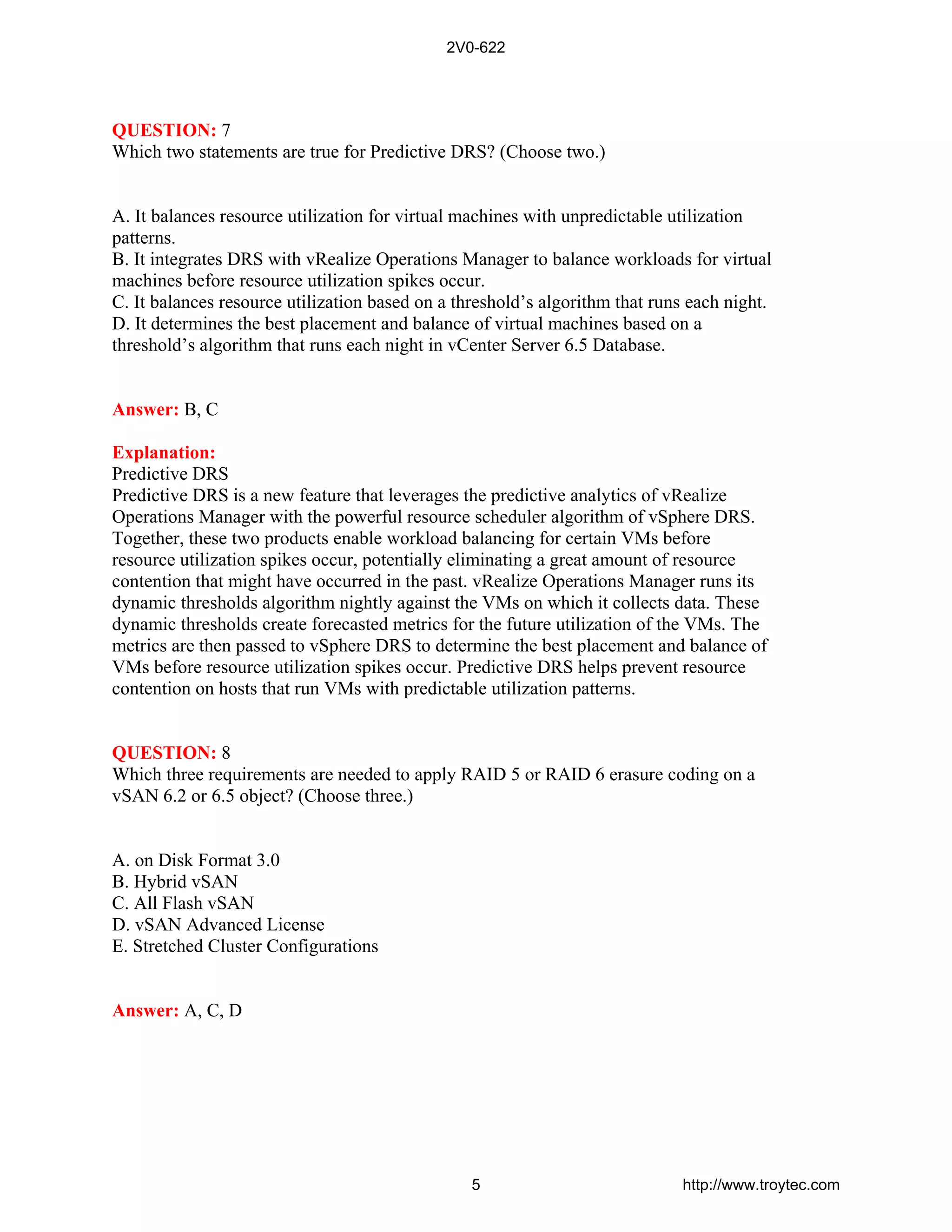 QUESTION: 7
Which two statements are true for Predictive DRS? (Choose two.)
A. It balances resource utilization for virtual machines with unpredictable utilization
patterns.
B. It integrates DRS with vRealize Operations Manager to balance workloads for virtual
machines before resource utilization spikes occur.
C. It balances resource utilization based on a threshold’s algorithm that runs each night.
D. It determines the best placement and balance of virtual machines based on a
threshold’s algorithm that runs each night in vCenter Server 6.5 Database.
Answer: B, C
Explanation:
Predictive DRS
Predictive DRS is a new feature that leverages the predictive analytics of vRealize
Operations Manager with the powerful resource scheduler algorithm of vSphere DRS.
Together, these two products enable workload balancing for certain VMs before
resource utilization spikes occur, potentially eliminating a great amount of resource
contention that might have occurred in the past. vRealize Operations Manager runs its
dynamic thresholds algorithm nightly against the VMs on which it collects data. These
dynamic thresholds create forecasted metrics for the future utilization of the VMs. The
metrics are then passed to vSphere DRS to determine the best placement and balance of
VMs before resource utilization spikes occur. Predictive DRS helps prevent resource
contention on hosts that run VMs with predictable utilization patterns.
QUESTION: 8
Which three requirements are needed to apply RAID 5 or RAID 6 erasure coding on a
vSAN 6.2 or 6.5 object? (Choose three.)
A. on Disk Format 3.0
B. Hybrid vSAN
C. All Flash vSAN
D. vSAN Advanced License
E. Stretched Cluster Configurations
Answer: A, C, D
2V0-622
5 http://www.troytec.com
 