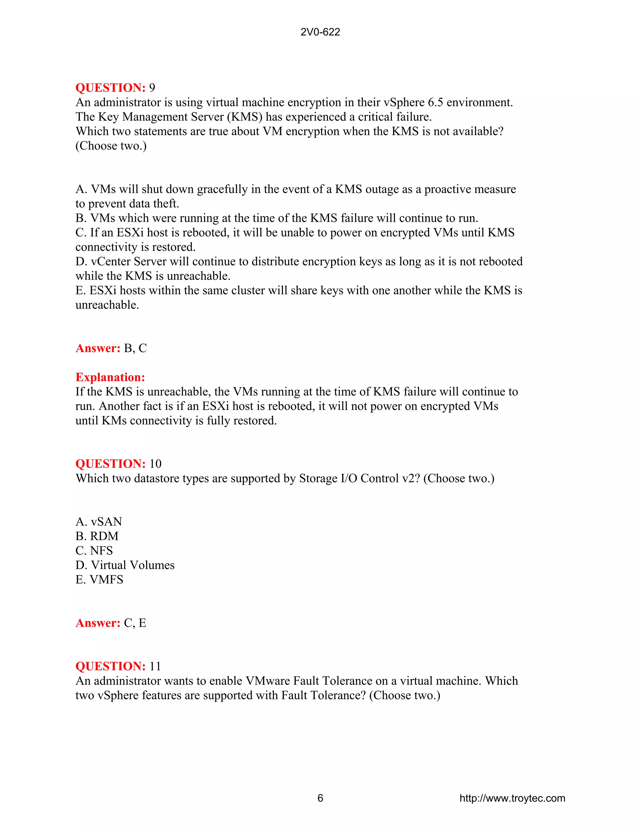 QUESTION: 9
An administrator is using virtual machine encryption in their vSphere 6.5 environment.
The Key Management Server (KMS) has experienced a critical failure.
Which two statements are true about VM encryption when the KMS is not available?
(Choose two.)
A. VMs will shut down gracefully in the event of a KMS outage as a proactive measure
to prevent data theft.
B. VMs which were running at the time of the KMS failure will continue to run.
C. If an ESXi host is rebooted, it will be unable to power on encrypted VMs until KMS
connectivity is restored.
D. vCenter Server will continue to distribute encryption keys as long as it is not rebooted
while the KMS is unreachable.
E. ESXi hosts within the same cluster will share keys with one another while the KMS is
unreachable.
Answer: B, C
Explanation:
If the KMS is unreachable, the VMs running at the time of KMS failure will continue to
run. Another fact is if an ESXi host is rebooted, it will not power on encrypted VMs
until KMs connectivity is fully restored.
QUESTION: 10
Which two datastore types are supported by Storage I/O Control v2? (Choose two.)
A. vSAN
B. RDM
C. NFS
D. Virtual Volumes
E. VMFS
Answer: C, E
QUESTION: 11
An administrator wants to enable VMware Fault Tolerance on a virtual machine. Which
two vSphere features are supported with Fault Tolerance? (Choose two.)
2V0-622
6 http://www.troytec.com
 