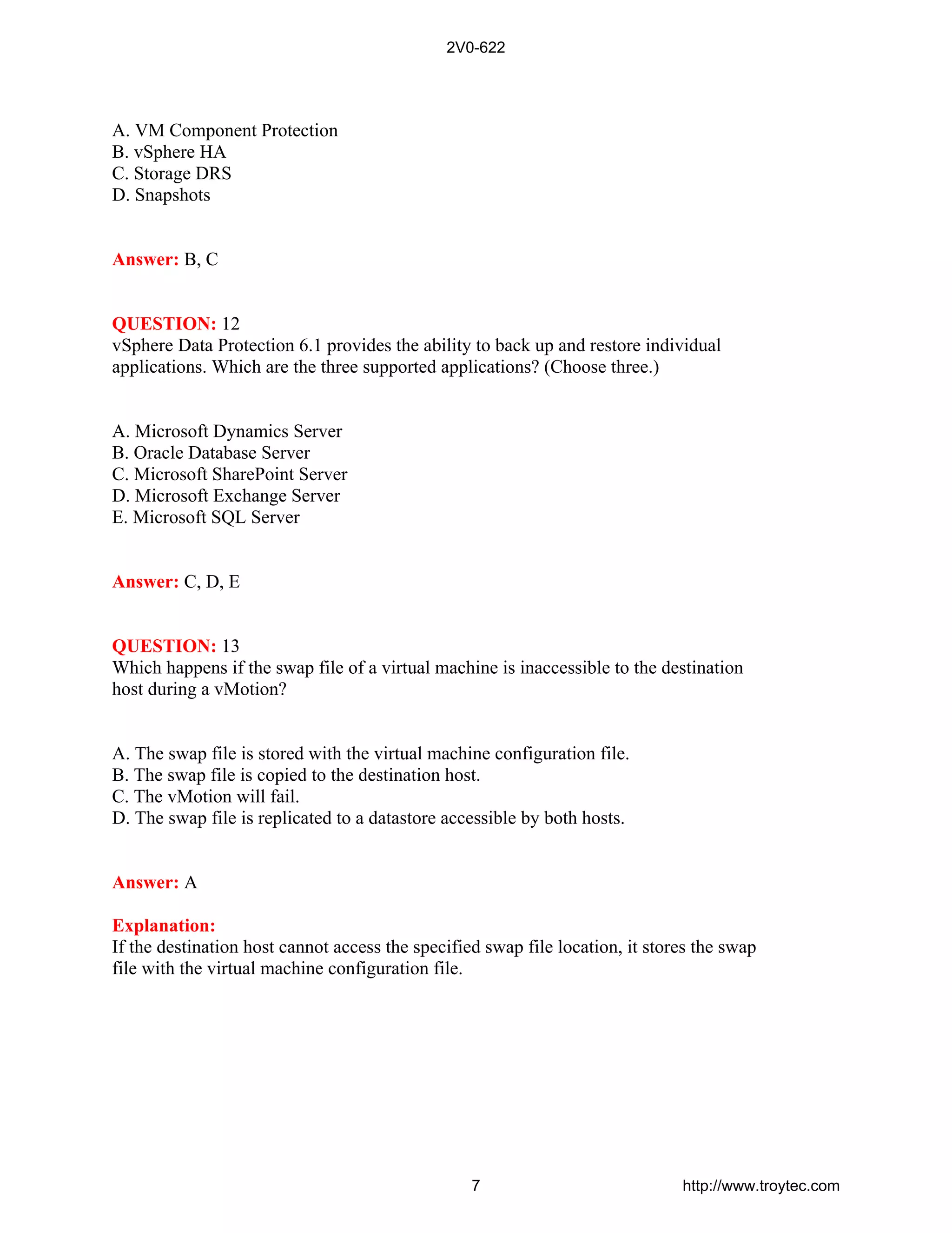 A. VM Component Protection
B. vSphere HA
C. Storage DRS
D. Snapshots
Answer: B, C
QUESTION: 12
vSphere Data Protection 6.1 provides the ability to back up and restore individual
applications. Which are the three supported applications? (Choose three.)
A. Microsoft Dynamics Server
B. Oracle Database Server
C. Microsoft SharePoint Server
D. Microsoft Exchange Server
E. Microsoft SQL Server
Answer: C, D, E
QUESTION: 13
Which happens if the swap file of a virtual machine is inaccessible to the destination
host during a vMotion?
A. The swap file is stored with the virtual machine configuration file.
B. The swap file is copied to the destination host.
C. The vMotion will fail.
D. The swap file is replicated to a datastore accessible by both hosts.
Answer: A
Explanation:
If the destination host cannot access the specified swap file location, it stores the swap
file with the virtual machine configuration file.
2V0-622
7 http://www.troytec.com
 
