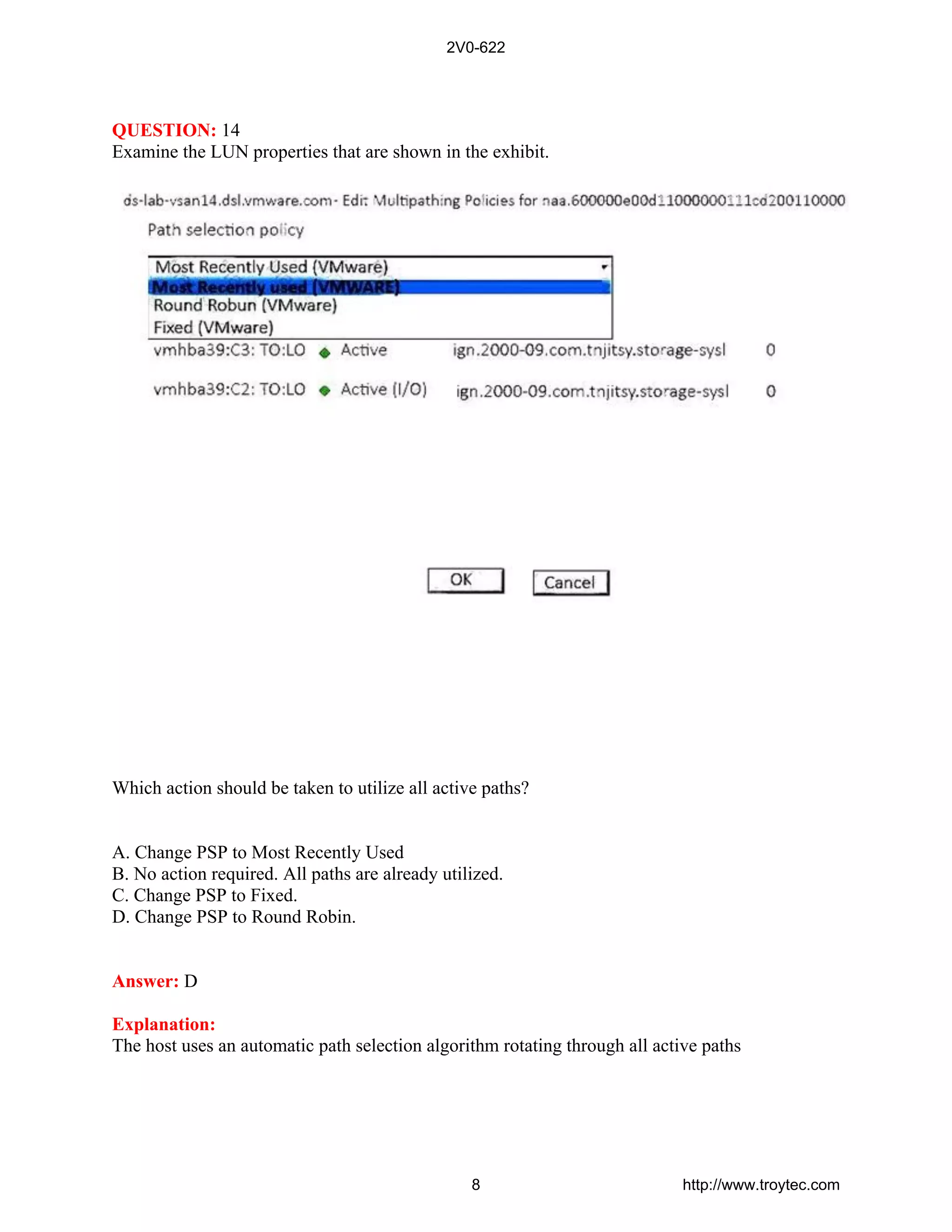 QUESTION: 14
Examine the LUN properties that are shown in the exhibit.
Which action should be taken to utilize all active paths?
A. Change PSP to Most Recently Used
B. No action required. All paths are already utilized.
C. Change PSP to Fixed.
D. Change PSP to Round Robin.
Answer: D
Explanation:
The host uses an automatic path selection algorithm rotating through all active paths
2V0-622
8 http://www.troytec.com
 