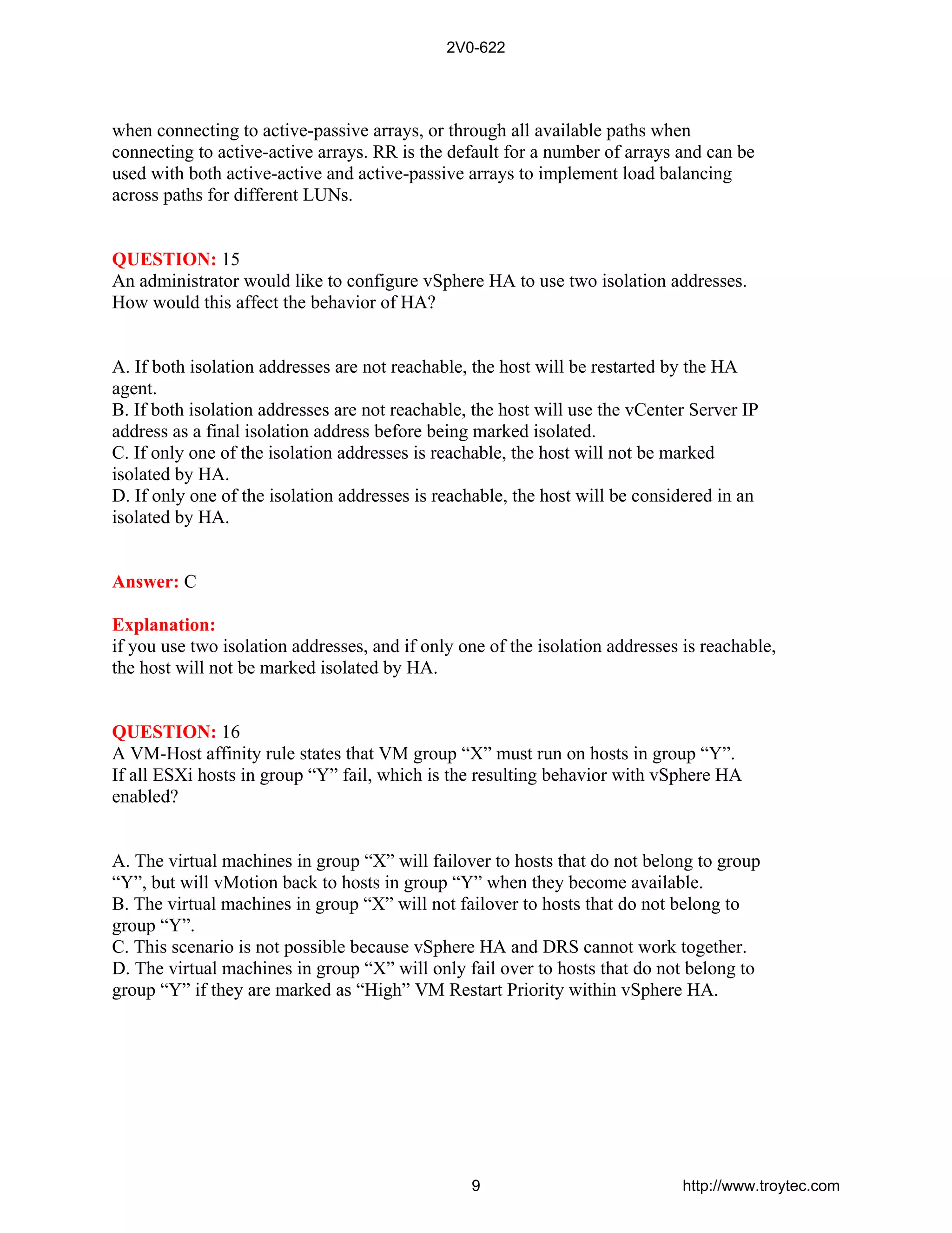 when connecting to active-passive arrays, or through all available paths when
connecting to active-active arrays. RR is the default for a number of arrays and can be
used with both active-active and active-passive arrays to implement load balancing
across paths for different LUNs.
QUESTION: 15
An administrator would like to configure vSphere HA to use two isolation addresses.
How would this affect the behavior of HA?
A. If both isolation addresses are not reachable, the host will be restarted by the HA
agent.
B. If both isolation addresses are not reachable, the host will use the vCenter Server IP
address as a final isolation address before being marked isolated.
C. If only one of the isolation addresses is reachable, the host will not be marked
isolated by HA.
D. If only one of the isolation addresses is reachable, the host will be considered in an
isolated by HA.
Answer: C
Explanation:
if you use two isolation addresses, and if only one of the isolation addresses is reachable,
the host will not be marked isolated by HA.
QUESTION: 16
A VM-Host affinity rule states that VM group “X” must run on hosts in group “Y”.
If all ESXi hosts in group “Y” fail, which is the resulting behavior with vSphere HA
enabled?
A. The virtual machines in group “X” will failover to hosts that do not belong to group
“Y”, but will vMotion back to hosts in group “Y” when they become available.
B. The virtual machines in group “X” will not failover to hosts that do not belong to
group “Y”.
C. This scenario is not possible because vSphere HA and DRS cannot work together.
D. The virtual machines in group “X” will only fail over to hosts that do not belong to
group “Y” if they are marked as “High” VM Restart Priority within vSphere HA.
2V0-622
9 http://www.troytec.com
 