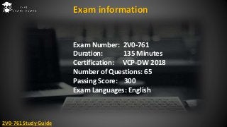 Exam Number: 2V0-761
Duration: 135 Minutes
Certification: VCP-DW 2018
Number of Questions: 65
Passing Score: 300
Exam Languages: English
Exam information
2V0-761 Study Guide
 