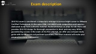 2V0-761 exam is considered a compulsory attempt to pursue bright career in VMware
Certified Professional. At the same time, this exam holds competition and requires
dedicated study from authentic material. Realexamdumps.us plays its role there and
provides 2V0-761 dumps for thorough preparation in short and easy way. While
guaranteeing success in the exam at the first attempt, we offer you compact study
guide with to-the-point and pertinent questions. This short material will make your
preparation many times easier.
Exam description
 
