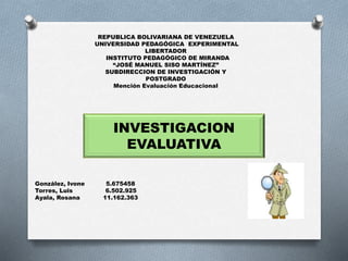 REPUBLICA BOLIVARIANA DE VENEZUELA
UNIVERSIDAD PEDAGÓGICA EXPERIMENTAL
LIBERTADOR
INSTITUTO PEDAGÓGICO DE MIRANDA
“JOSÉ MANUEL SISO MARTÍNEZ”
SUBDIRECCION DE INVESTIGACIÓN Y
POSTGRADO
Mención Evaluación Educacional
González, Ivone 5.675458
Torres, Luis 6.502.925
Ayala, Rosana 11.162.363
INVESTIGACION
EVALUATIVA
 