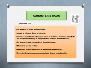 CARACTERISTICAS
 Se basa en la toma de decisiones.
 Juzga la eficacia de un programa.
 Toma en cuenta las relaciones entre el sistema, mediante el estudio
de sus necesidades y la indagación de su nivel de satisfacción.
 Es una actividad con carácter de continuidad.
 Mejora lo que se evalúa.
 Identifica teorías asociadas a fenómenos específicos.
 Describe los procesos como resultado de una investigación.
Según Abad, 1997
 
