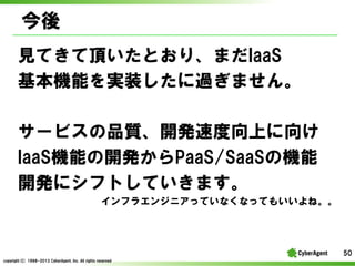 
ҊƤ픤ȤꡢޤIaaS
Cܤgװ^ޤ
`ӥƷ|_kٶϤ
IaaSCܤ_kPaaS/SaaSΙC
_k˥եȤƤޤ
ե饨󥸥˥äƤʤʤäƤ⤤͡

50
copyright(C) ?1998-2013 ?CyberAgent, ?Inc. ?All ?rights ?reserved

 