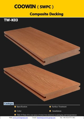 （）（）
TW-K03
v
Catalogue
Specification Surface Treatment
Color Installation
Take it Easy (For your peace of mind, from detection to packaging and transportation)
COOWIN（SWPC）
Composite Decking
Web: www.coowingroup.com Email: barefoot@coowin-group.com Tel: +86-532-6773 1461
 