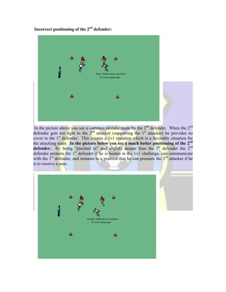 Incorrect positioning of the 2nd
defender:
In the picture above you see a common mistake made by the 2nd
defender. When the 2nd
defender gets too tight to the 2nd
attacker (supporting the 1st
attacker) he provides no
cover to the 1st
defender. This creates a 1v1 situation which is a favorable situation for
the attacking team. In the picture below you see a much better positioning of the 2nd
defender. By being “pinched in” and slightly deeper than the 1st
defender the 2nd
defender protects the 1st
defender if he is beaten in the 1v1 challenge, can communicate
with the 1st
defender, and remains in a position that he can pressure the 2nd
attacker if he
is to receive a pass.
 