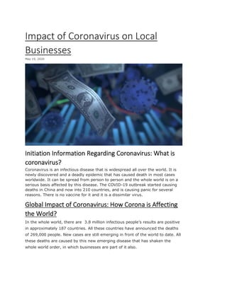 Impact of Coronavirus on Local
Businesses
May 19, 2020
Initiation Information Regarding Coronavirus: What is
coronavirus?
Coronavirus is an infectious disease that is widespread all over the world. It is
newly discovered and a deadly epidemic that has caused death in most cases
worldwide. It can be spread from person to person and the whole world is on a
serious basis affected by this disease. The COVID-19 outbreak started causing
deaths in China and now into 210 countries, and is causing panic for several
reasons. There is no vaccine for it and it is a dissimilar virus.
Global Impact of Coronavirus: How Corona is Affecting
the World?
In the whole world, there are 3.8 million infectious people’s results are positive
in approximately 187 countries. All these countries have announced the deaths
of 269,000 people. New cases are still emerging in front of the world to date. All
these deaths are caused by this new emerging disease that has shaken the
whole world order, in which businesses are part of it also.
 
