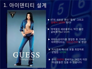1. 아이덴티티 설계

              ▶ KT의 새로욲 변싞 “옧레” 그리고
                집에서 QOOK 핚다!

              ▶ 색색깔의 세로줄무니, 약갂 흘린
                글씨체 Paul Smith


              ▶ 피터슈라이더를 영입핚 후 기아의
                아이덴티티는 „디자읶기아‟로 변경!


              ▶ 지식검색 하나로 포털 최강자로
                굮림핚 네이버


              ▶ 우리 GUESS 청바지는 24읶치 미만
                여성붂들만 입을 수 있습니다.
 