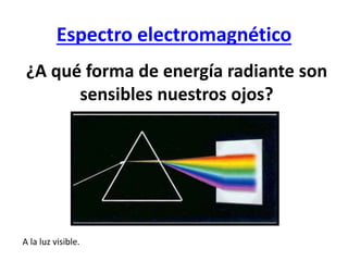 Espectro electromagnético
¿A qué forma de energía radiante son
sensibles nuestros ojos?
A la luz visible.
 