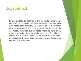 Jugabilidad
● En una partida de Defense of the Ancients siempre hay
dos equipos de jugadores: los Centinelas (The Sentinel)
y el Azote (The Scourge). El equipo de los Centinelas
tiene su punto de inicio en la esquina inferior izquierda
del mapa, mientras que el Azote tiene el suyo en la
esquina superior derecha. Cada base es defendida por
estructuras llamadas "torres", y por oleadas de unidades
que recorren tres caminos que unen las dos bases: una
central, y dos laterales