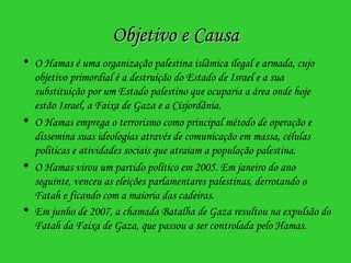 Objetivo e Causa O Hamas é uma organização palestina islâmica ilegal e armada, cujo objetivo primordial é a destruição do Estado de Israel e a sua substituição por um Estado palestino que ocuparia a área onde hoje estão Israel, a Faixa de Gaza e a Cisjordânia. O Hamas emprega o terrorismo como principal método de operação e dissemina suas ideologias através de comunicação em massa, células políticas e atividades sociais que atraiam a população palestina. O Hamas virou um partido político em 2005. Em janeiro do ano seguinte, venceu as eleições parlamentares palestinas, derrotando o Fatah e ficando com a maioria das cadeiras. Em junho de 2007, a chamada Batalha de Gaza resultou na expulsão do Fatah da Faixa de Gaza, que passou a ser controlada pelo Hamas.   