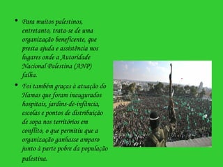 Para muitos palestinos, entretanto, trata-se de uma organização beneficente, que presta ajuda e assistência nos lugares onde a Autoridade Nacional Palestina (ANP) falha. Foi também graças à atuação do Hamas que foram inaugurados hospitais, jardins-de-infância, escolas e pontos de distribuição de sopa nos territórios em conflito, o que permitiu que a organização ganhasse amparo junto à parte pobre da população palestina.   