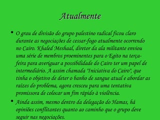 Atualmente O grau de divisão do grupo palestino radical ficou claro durante as negociações de cessar-fogo atualmente ocorrendo no Cairo. Khaled Meshaal, diretor da ala militante enviou uma série de membros proeminentes para o Egito na terça-feira para averiguar a possibilidade do Cairo ter um papel de intermediário. A assim chamada "Iniciativa do Cairo", que tinha o objetivo de deter o banho de sangue atual e abordar as raízes do problema, agora cresceu para uma tentativa promissora de colocar um fim rápido à violência. Ainda assim, mesmo dentro da delegação do Hamas, há opiniões conflitantes quanto ao caminho que o grupo deve seguir nas negociações.  