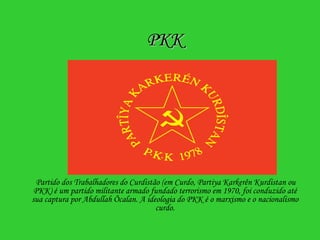 PKK Partido dos Trabalhadores do Curdistão (em Curdo, Partiya Karkerên Kurdistan ou PKK) é um partido militante armado fundado terrorismo em 1970, foi conduzido até sua captura por Abdullah Öcalan. A ideologia do PKK é o marxismo e o nacionalismo curdo. 