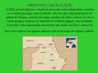 OBJETIVOS / LOCALIZAÇÃO  O PKK tem por objetivo a criação de um estado curdo independente socialista no território que alega como Curdistão, uma área que compreende partes do sudeste da Turquia, nordeste do Iraque, nordeste da Síria e noroeste do Irã e é contra qualquer mudança do tamanho do território alegado como Curdistão. O partido é uma organização secessionista que utiliza da força e ameaça de força tanto contra civis quanto militares afim de alcançar seu objetivo político   