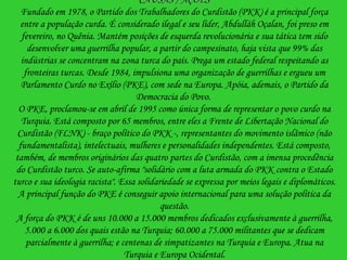 CAUSAS / AÇÕES Fundado em 1978, o Partido dos Trabalhadores do Curdistão (PKK) é a principal força entre a população curda. É considerado ilegal e seu líder, Abdulláh Oçalan, foi preso em fevereiro, no Quênia. Mantém posições de esquerda revolucionária e sua tática tem sido desenvolver uma guerrilha popular, a partir do campesinato, haja vista que 99% das indústrias se concentram na zona turca do país. Prega um estado federal respeitando as fronteiras turcas. Desde 1984, impulsiona uma organização de guerrilhas e ergueu um Parlamento Curdo no Exílio (PKE), com sede na Europa. Apóia, ademais, o Partido da Democracia do Povo.  O PKE, proclamou-se em abril de 1995 como única forma de representar o povo curdo na Turquia. Está composto por 65 membros, entre eles a Frente de Libertação Nacional do Curdistão (FLNK) - braço político do PKK -, representantes do movimento islâmico (não fundamentalista), intelectuais, mulheres e personalidades independentes. Está composto, também, de membros originários das quatro partes do Curdistão, com a imensa procedência do Curdistão turco. Se auto-afirma "solidário com a luta armada do PKK contra o Estado turco e sua ideologia racista". Essa solidariedade se expressa por meios legais e diplomáticos. A principal função do PKE é conseguir apoio internacional para uma solução política da questão. A força do PKK é de uns 10.000 a 15.000 membros dedicados exclusivamente à guerrilha, 5.000 a 6.000 dos quais estão na Turquia; 60.000 a 75.000 militantes que se dedicam parcialmente à guerrilha; e centenas de simpatizantes na Turquia e Europa. Atua na Turquia e Europa Ocidental. 