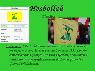 Hesbollah    Hizbollah Sua  causa:   O Hizbollah surgiu inicialmente como uma milícia, em resposta à invasão israelense do Líbano de 1982, também conhecida como Operação Paz para a Galiléia, e continuou a resistir contra a ocupação israelense do Líbano por toda a Guerra Civil Libanesa.   