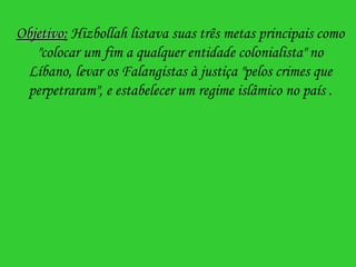 Objetivo :  Hizbollah listava suas três metas principais como "colocar um fim a qualquer entidade colonialista" no Líbano, levar os Falangistas à justiça "pelos crimes que perpetraram", e estabelecer um regime islâmico no país  . 