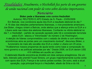 Atualidades:  Atualmente, o Hezbollah faz parte de um governo de união nacional com poder de veto sobre decisões importantes. Noticiário Biden pede a libaneses voto contra Hezbollah Autor(s): REUTERS E APO Estado de S. Paulo - 23/05/2009    Em Beirute, vice condiciona ajuda dos EUA a resultado eleitoral do dia 7   A 16 dias das eleições parlamentares libanesas, o vice-presidente americano, Joe Biden, chegou ontem a Beirute, onde alertou que a aliança entre os EUA e o Líbano está nas mãos dos eleitores libaneses. Confiante na vitória eleitoral no dia 7, o Hezbollah - partido de oposição apoiado pelo Irã e considerado terrorista pelos EUA - atacou a "intromissão" do número 2 de Washington. A eleição de líderes comprometidos com o estado de direito e com reformas econômicas abre as portas para um crescimento durável", discursou Biden, o funcionário de mais alto escalão dos EUA a visitar o Líbano em 25 anos. "Avaliaremos nossos programas de ajuda tendo como base a composição do novo governo e as políticas adotadas por ele." Desde 2006, os EUA deram US$ 410 milhões em auxílio ao Líbano. O eleitorado libanês encontra-se dividido em dois campos antagônicos. De um lado, liderado pelo premiê Fouad Siniora, um grupo majoritariamente sunita conta com apoio dos EUA, França e de outros países sunitas. De outro, está a atual oposição, cuja principal força é o Hezbollah, aliado da Síria e do Irã.   > 