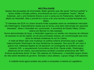 NEUTRALIDADE Apesar das acusações de intromissão, Biden garantiu que não apoia "nenhum partido" e tentou driblar a divisão política, encontrando-se com o presidente "neutro", Michel Suleiman, com o pró-Ocidente Siniora e com o porta-voz do Parlamento, Nabih Berri, aliado do Hezbollah. Mas o premiê foi o único a ter uma reunião a portas fechadas com Biden. "O interesse dos EUA no Líbano levanta fortes suspeitas sobre as verdadeiras intenções (de Washington). Especialmente desde que se tornou uma clara intervenção em assuntos libaneses", disse o Hezbollah em comunicado. A secretária de Estado Hillary Clinton esteve em Beirute no mês passado.  Numa demonstração de força, o Hezbollah organizou um desfile com dezenas de milhares de pessoas no sul da capital, um de seus principais redutos, em comemoração aos nove anos da retirada israelense do sul do Líbano. A visita de Biden sela uma mudança na política externa americana para a região, reaproximando Washington de seus fantasmas do passado. Nos anos 80, em meio à guerra civil, militantes ligados ao Irã atacaram um contingente de fuzileiros navais - matando 220 - e sequestraram funcionários dos EUA. Desde então, Washington distanciou-se do Líbano, que permaneceu proibido a turistas americanos até 1997. Embora atualmente tenha 14 das 128 cadeiras do Parlamento, o Hezbollah possui direito de veto sobre decisões do governo. Somado a seus aliados, o grupo chega a 58 assentos. A coalizão tenta agora ampliar seu poder e conquistar a maioria no Legislativo.   