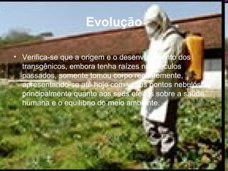Evolução Verifica-se que a origem e o desenvolvimento dos transgênicos, embora tenha raízes nos séculos passados, somente tomou corpo recentemente, apresentando-se até hoje com vários pontos nebulosos, principalmente quanto aos seus efeitos sobre a saúde humana e o equilíbrio do meio ambiente.  