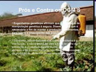Prós e Contra os OGM’S Engenheiros genéticos afirmam que a tecnologia de manipulação genética é segura. Dizem alguns que é necessária a fim de manter a produção de alimentos para suprir o crescimento das populações. Entretanto, outros discutem que o maior problema é a distribuição, e não a produção, pois a fome de parte da população é o resultado da distribuição desigual de alimento e da riqueza. Portanto, não haveria necessidade da produção de alimentos geneticamente modificados.  