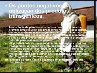 Os pontos negativos da utilização dos produtos transgênicos.  A existência de plantas resistentes a produtos químicos provoca uma redução dos predadores naturais dessa planta, afetando assim os níveis seguintes da cadeia alimentar, como os pássaros que necessitam dos insetos para se alimentarem, e ainda pode provocar uma dificuldade em existir predadores naturais para essa mesma planta. Há possibilidade de desenvolvimento de alergias a produtos transgênicos. A criação de proteínas sintetizadas pelos novos genes nos transgênicos pode ter um potencial alérgico ao nosso organismo e são postos à venda nos supermercados muitos produtos com substâncias transgênicas cujo potencial alérgico ainda não foi testado.  Ex: a causa da fome não é a escassez de alimentos, mas sua distribuição. 