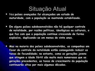 Situação Atual Nos  países avançados foi alcançados um estado de maturidade, com a população se mantendo estabilizada. Em alguns países subdesenvolvidos não há qualquer controle de natalidade, por razões políticas, ideológicas ou culturais, o que faz com que a população continue crescendo de forma explosiva, duplicando-se em menos de vinte anos. Mas na maioria dos países subdesenvolvidos, as campanhas em favor do controle da natalidade estão conseguindo reduzir as taxas de fecundidade; no entanto, como as gerações jovens que atingem a idade fértil são muito mais numerosas que as gerações precedentes, as taxas de crescimento da população continuarão altas por mais algumas décadas. 