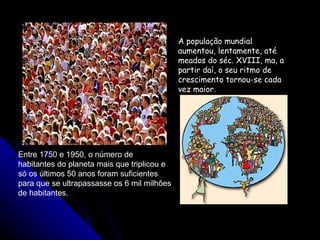 A população mundial aumentou, lentamente, até meados do séc. XVIII, ma, a partir daí, o seu ritmo de crescimento tornou-se cada vez maior. Entre 1750 e 1950, o número de habitantes do planeta mais que triplicou e só os últimos 50 anos foram suficientes para que se ultrapassasse os 6 mil milhões de habitantes. 