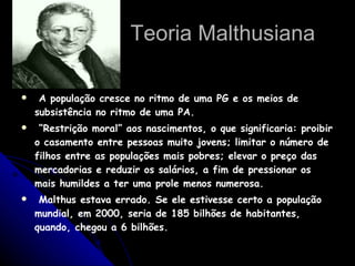 Teoria Malthusiana A população cresce no ritmo de uma PG e os meios de subsistência no ritmo de uma PA. “ Restrição moral” aos nascimentos, o que significaria: proibir o casamento entre pessoas muito jovens; limitar o número de filhos entre as populações mais pobres; elevar o preço das mercadorias e reduzir os salários, a fim de pressionar os mais humildes a ter uma prole menos numerosa. Malthus estava errado. Se ele estivesse certo a população mundial, em 2000, seria de 185 bilhões de habitantes, quando, chegou a 6 bilhões.  
