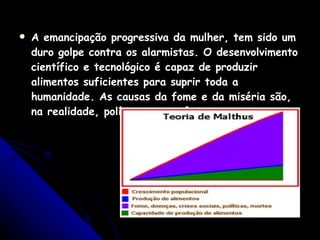A emancipação progressiva da mulher, tem sido um duro golpe contra os alarmistas. O desenvolvimento científico e tecnológico é capaz de produzir alimentos suficientes para suprir toda a humanidade. As causas da fome e da miséria são, na realidade, políticas e econômicas. 