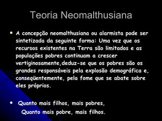 Teoria Neomalthusiana A concepção neomalthusiana ou alarmista pode ser sintetizada da seguinte forma: Uma vez que os recursos existentes na Terra são limitados e as populações pobres continuam a crescer vertiginosamente,deduz-se que os pobres são os grandes responsáveis pela explosão demográfica e, conseqüentemente, pela fome que se abate sobre eles próprios.  Quanto mais filhos, mais pobres, Quanto mais pobre, mais filhos. 