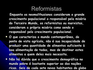 Reformistas Enquanto os neomalthusianos consideram o grande crescimento populacional o responsável pela miséria do Terceiro Mundo, os reformistas ou marxistas, consideram a própria miséria como sendo o responsável pelo crescimento populacional.  O que caracteriza o mundo contemporâneo, do ponto de vista agrícola, não é sua incapacidade de produzir uma quantidade de alimentos suficiente à boa alimentação de todos, mas de destinar estes alimentos a quem deles mais necessita.  Não há dúvida que o crescimento demográfico no mundo pobre é bastante superior ao das nações ricas. Seis de cada sete novos habitantes do globo vêm dos países subdesenvolvidos. 