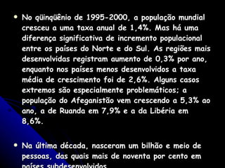 No qüinqüênio de 1995-2000, a população mundial cresceu a uma taxa anual de 1,4%. Mas há uma diferença significativa de incremento populacional entre os países do Norte e do Sul. As regiões mais desenvolvidas registram aumento de 0,3% por ano, enquanto nos países menos desenvolvidos a taxa média de crescimento foi de 2,6%. Alguns casos extremos são especialmente problemáticos; a população do Afeganistão vem crescendo a 5,3% ao ano, a de Ruanda em 7,9% e a da Libéria em 8,6%.  Na última década, nasceram um bilhão e meio de pessoas, das quais mais de noventa por cento em países subdesenvolvidos  