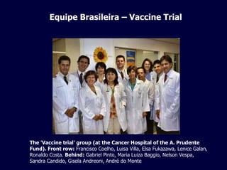 Equipe Brasileira – Vaccine Trial
The 'Vaccine trial' group (at the Cancer Hospital of the A. Prudente
Fund). Front row: Francisco Coelho, Luisa Villa, Elsa Fukazawa, Lenice Galan,
Ronaldo Costa. Behind: Gabriel Pinto, Maria Luiza Baggio, Nelson Vespa,
Sandra Candido, Gisela Andreoni, André do Monte
 
