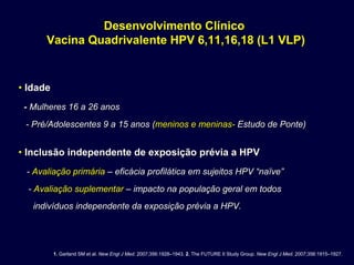 Desenvolvimento ClínicoDesenvolvimento Clínico
Vacina Quadrivalente HPV 6,11,16,18 (L1 VLP)Vacina Quadrivalente HPV 6,11,16,18 (L1 VLP)
•• IdadeIdade
-- Mulheres 16 a 26 anosMulheres 16 a 26 anos
-- Pré/Adolescentes 9 a 15 anos (Pré/Adolescentes 9 a 15 anos (meninos e meninasmeninos e meninas-- Estudo de Ponte)Estudo de Ponte)
•• Inclusão independente de exposição prévia a HPVInclusão independente de exposição prévia a HPV
-- Avaliação primáriaAvaliação primária –– eficácia profilática em sujeitos HPV “eficácia profilática em sujeitos HPV “naïvenaïve””
-- Avaliação suplementarAvaliação suplementar –– impacto na população geral em todosimpacto na população geral em todos
indivíduos independente da exposição prévia a HPV.indivíduos independente da exposição prévia a HPV.
1. Garland SM et al. New Engl J Med. 2007;356:1928–1943. 2. The FUTURE II Study Group. New Engl J Med. 2007;356:1915–1927.
 