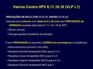 Vacina Contra HPV 6,11,16,18 (VLP L1)Vacina Contra HPV 6,11,16,18 (VLP L1)
INDICAÇÕES DE BULAINDICAÇÕES DE BULA ((FDAFDA 08.06.06;08.06.06; ANVISAANVISA 28.08.06)28.08.06)
Indicada paraIndicada para mulheresmulheres comcom idade de 9 e 26 anosidade de 9 e 26 anos parapara PREVENÇÃOPREVENÇÃO dede
DOENÇASDOENÇAS causadas pelos tipos 6, 11, 16 e 18 de HPV:causadas pelos tipos 6, 11, 16 e 18 de HPV:
• Câncer cervical;• Câncer cervical;
• Verrugas genitais (• Verrugas genitais (CondilomaCondiloma Acuminado).Acuminado).
E paraE para PREVENÇÃOPREVENÇÃO as seguintesas seguintes LESÕESLESÕES prépré--cancerígenascancerígenas ou displásicas:ou displásicas:
•• AdenocarcinomaAdenocarcinoma CervicalCervical in situin situ (AIS);(AIS);
• Neoplasia Cervical intraepitelial (NIC) graus 2 e 3• Neoplasia Cervical intraepitelial (NIC) graus 2 e 3
• Neoplasia Vulvar intraepitelial (NIV) graus 2 e 3• Neoplasia Vulvar intraepitelial (NIV) graus 2 e 3
• Neoplasia Vaginal intraepitelial (NIVA) graus 2 e 3• Neoplasia Vaginal intraepitelial (NIVA) graus 2 e 3
• Neoplasia Cervical intraepitelial (NIC) grau 1• Neoplasia Cervical intraepitelial (NIC) grau 1
 