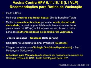 Vacina Contra HPV 6,11,16,18 (L1 VLP)Vacina Contra HPV 6,11,16,18 (L1 VLP)
Recomendações para Rotina de VacinaçãoRecomendações para Rotina de Vacinação
•• Idade e Sexo.Idade e Sexo.
•• MulheresMulheres antes de seuantes de seu DebutDebut SexualSexual (Terão Beneficio Total)(Terão Beneficio Total)
•• MulheresMulheres sexualmente ativassexualmente ativas podem terpodem ter nnííveis distintos deveis distintos de
efetividadeefetividade, havendo a possibilidade de terem sido infectadas, havendo a possibilidade de terem sido infectadas
previamente por HPV(s) incluído(s) na vacina. Assim,previamente por HPV(s) incluído(s) na vacina. Assim, a maiora maior
parte dasparte das mulheres podermulheres poderãão se beneficiar da vacinao se beneficiar da vacinaçãçãoo..
•• Contra IndicaContra Indicaçãçãoo –– GestaGestaçãçãoo (Categoria B)(Categoria B)
•• Completar o Esquema Vacinal PropostoCompletar o Esquema Vacinal Proposto (03 doses)(03 doses)
•• Triagem de rotina paraTriagem de rotina para Citologia Oncótica (Papanicolau)Citologia Oncótica (Papanicolau) –– SemSem
Mudanças ( Obrigatório);Mudanças ( Obrigatório);
•• A Decisão para VacinaçãoA Decisão para Vacinação não deverá ser baseada em exames denão deverá ser baseada em exames de
Citologia, Testes de DNA, Teste Sorológicos para HPV.Citologia, Testes de DNA, Teste Sorológicos para HPV.
FDA (CDC) 2006;FDA (CDC) 2006; AnvisaAnvisa 2006; EMEA 20062006; EMEA 2006
 